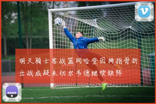 明天骑士客战篮网哈登因拇指骨折出战成疑米切尔韦德继续缺阵