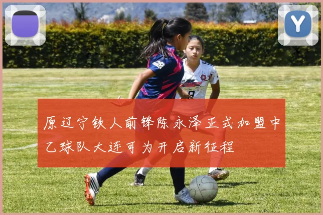 原辽宁铁人前锋陈永泽正式加盟中乙球队大连可为开启新征程