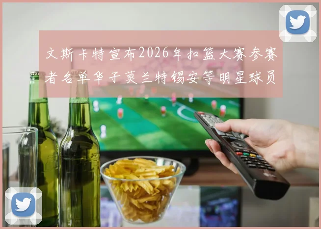 文斯卡特宣布2026年扣篮大赛参赛者名单华子莫兰特锡安等明星球员齐聚