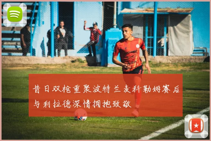 昔日双枪重聚波特兰麦科勒姆赛后与利拉德深情拥抱致敬