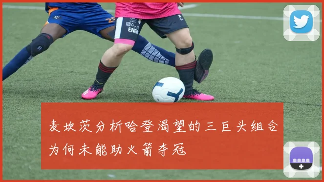麦坎茨分析哈登渴望的三巨头组合为何未能助火箭夺冠