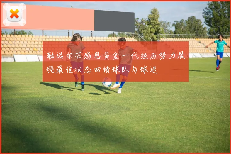 勒诺尔芒感恩黄金一代经历努力展现最佳状态回馈球队与球迷
