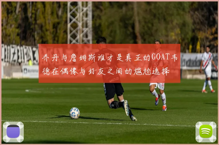 乔丹与詹姆斯谁才是真正的GOAT韦德在偶像与好友之间的尴尬选择