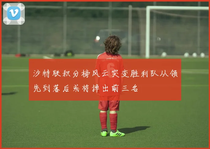 沙特联积分榜风云突变胜利队从领先到落后或将掉出前三名