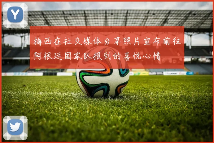 梅西在社交媒体分享照片宣布前往阿根廷国家队报到的喜悦心情