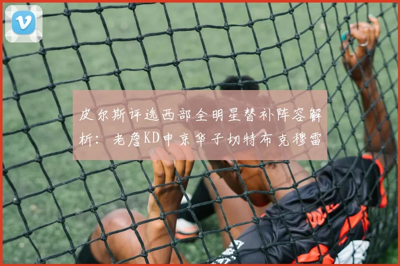 皮尔斯评选西部全明星替补阵容解析：老詹KD申京华子切特布克穆雷的实力对比