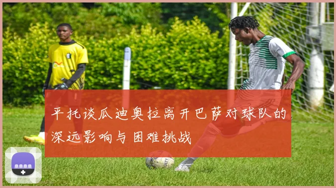 平托谈瓜迪奥拉离开巴萨对球队的深远影响与困难挑战