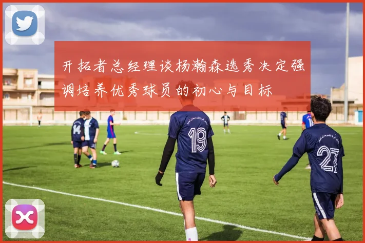 开拓者总经理谈杨瀚森选秀决定强调培养优秀球员的初心与目标