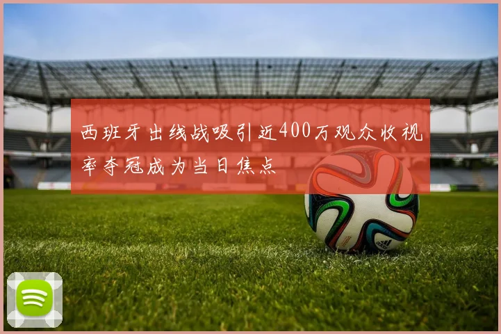 西班牙出线战吸引近400万观众收视率夺冠成为当日焦点