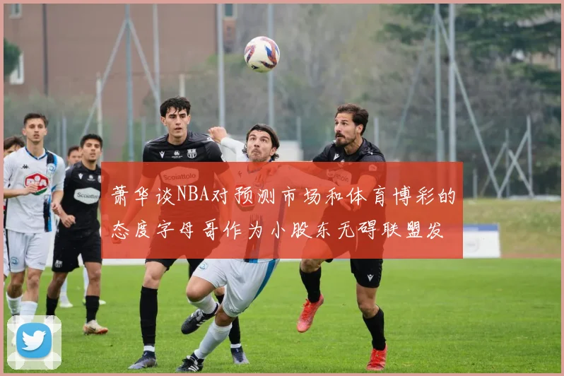 萧华谈NBA对预测市场和体育博彩的态度字母哥作为小股东无碍联盟发展